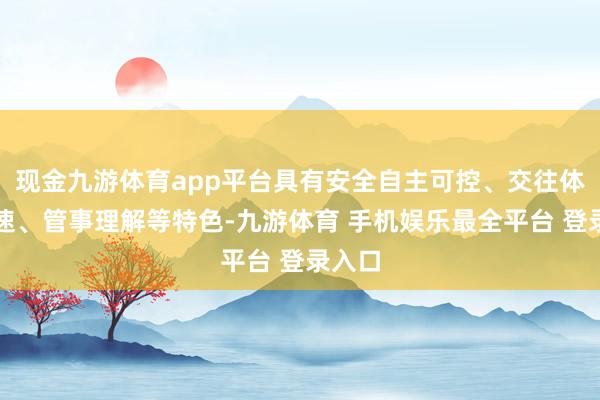 现金九游体育app平台具有安全自主可控、交往体验极速、管事理解等特色-九游体育 手机娱乐最全平台 登录入口