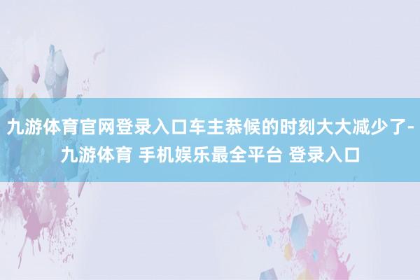 九游体育官网登录入口车主恭候的时刻大大减少了-九游体育 手机娱乐最全平台 登录入口