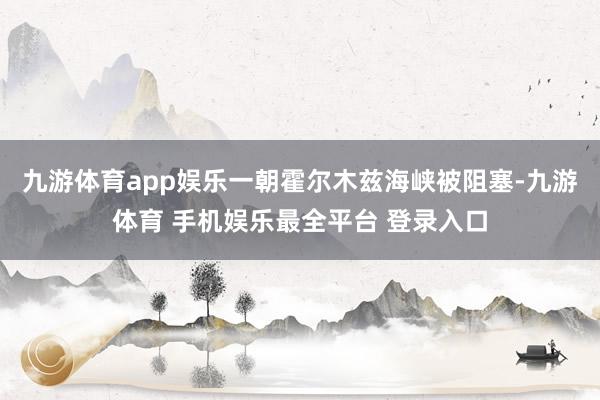 九游体育app娱乐一朝霍尔木兹海峡被阻塞-九游体育 手机娱乐最全平台 登录入口