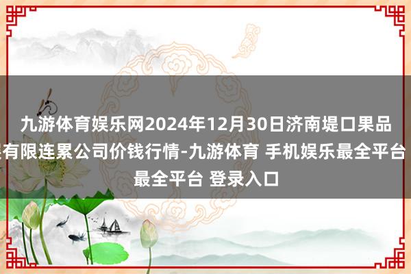 九游体育娱乐网2024年12月30日济南堤口果品批发发展有限连累公司价钱行情-九游体育 手机娱乐最全平台 登录入口