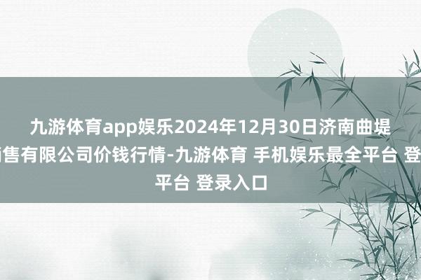 九游体育app娱乐2024年12月30日济南曲堤蔬菜销售有限公司价钱行情-九游体育 手机娱乐最全平台 登录入口
