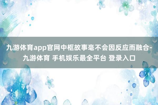九游体育app官网中枢故事毫不会因反应而融合-九游体育 手机娱乐最全平台 登录入口