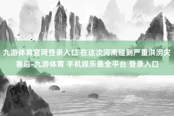 九游体育官网登录入口 在这次河南碰到严重洪涝灾害后-九游体育 手机娱乐最全平台 登录入口