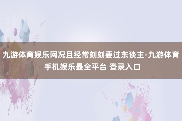 九游体育娱乐网况且经常刻刻要过东谈主-九游体育 手机娱乐最全平台 登录入口