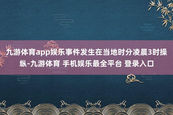 九游体育app娱乐事件发生在当地时分凌晨3时操纵-九游体育 手机娱乐最全平台 登录入口