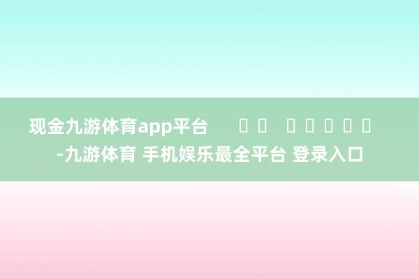 现金九游体育app平台      		  					  -九游体育 手机娱乐最全平台 登录入口