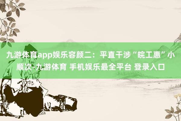 九游体育app娱乐容颜二：平直干涉“皖工惠”小顺次-九游体育 手机娱乐最全平台 登录入口