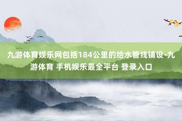 九游体育娱乐网包括184公里的给水管线铺设-九游体育 手机娱乐最全平台 登录入口