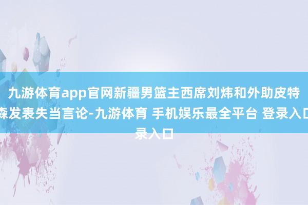 九游体育app官网新疆男篮主西席刘炜和外助皮特森发表失当言论-九游体育 手机娱乐最全平台 登录入口