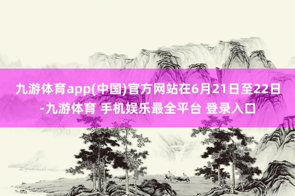 九游体育app(中国)官方网站在6月21日至22日-九游体育 手机娱乐最全平台 登录入口