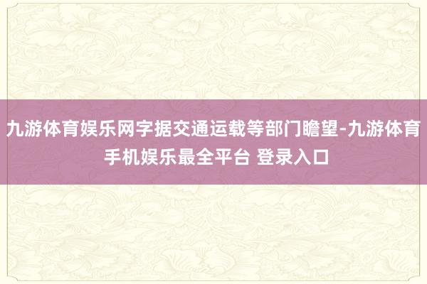九游体育娱乐网字据交通运载等部门瞻望-九游体育 手机娱乐最全平台 登录入口