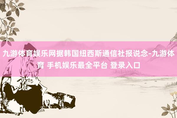 九游体育娱乐网据韩国纽西斯通信社报说念-九游体育 手机娱乐最全平台 登录入口