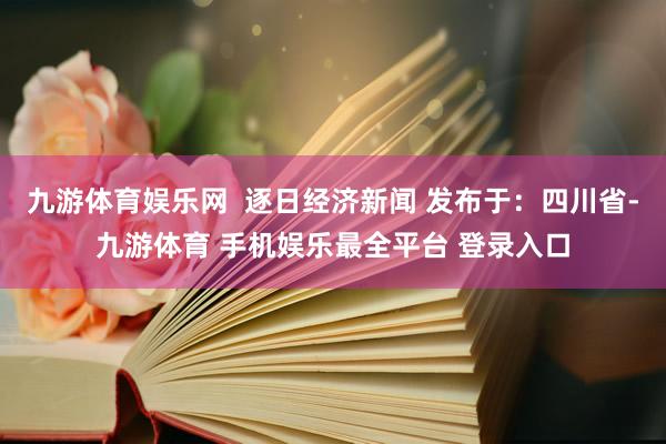 九游体育娱乐网  逐日经济新闻 发布于：四川省-九游体育 手机娱乐最全平台 登录入口