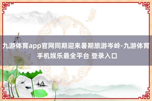 九游体育app官网同期迎来暑期旅游岑岭-九游体育 手机娱乐最全平台 登录入口
