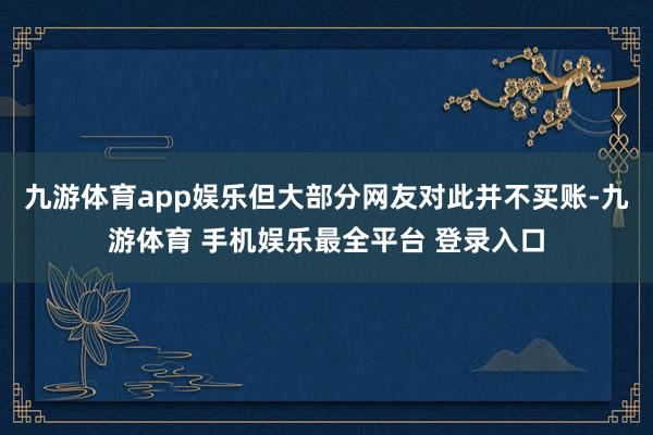 九游体育app娱乐但大部分网友对此并不买账-九游体育 手机娱乐最全平台 登录入口