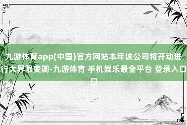 九游体育app(中国)官方网站本年该公司将开动进行大界限变调-九游体育 手机娱乐最全平台 登录入口
