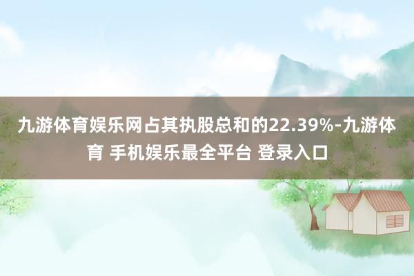 九游体育娱乐网占其执股总和的22.39%-九游体育 手机娱乐最全平台 登录入口