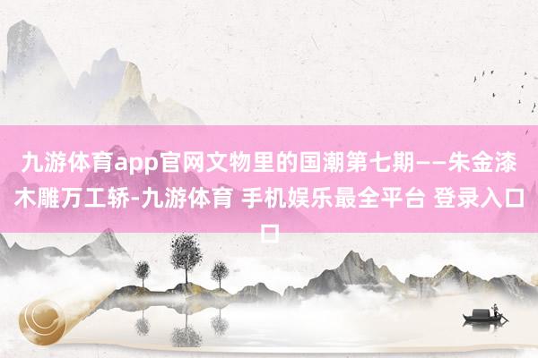 九游体育app官网文物里的国潮第七期——朱金漆木雕万工轿-九游体育 手机娱乐最全平台 登录入口