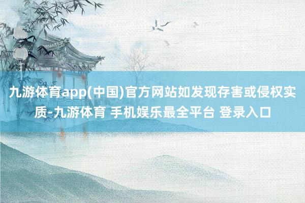 九游体育app(中国)官方网站如发现存害或侵权实质-九游体育 手机娱乐最全平台 登录入口