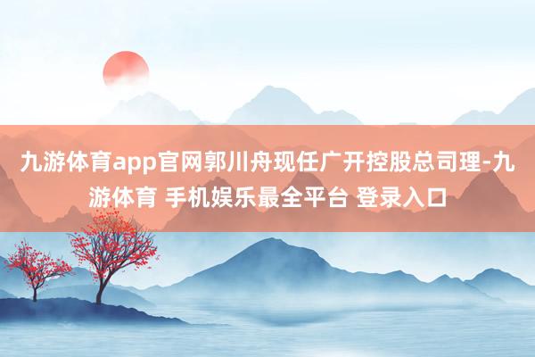 九游体育app官网郭川舟现任广开控股总司理-九游体育 手机娱乐最全平台 登录入口