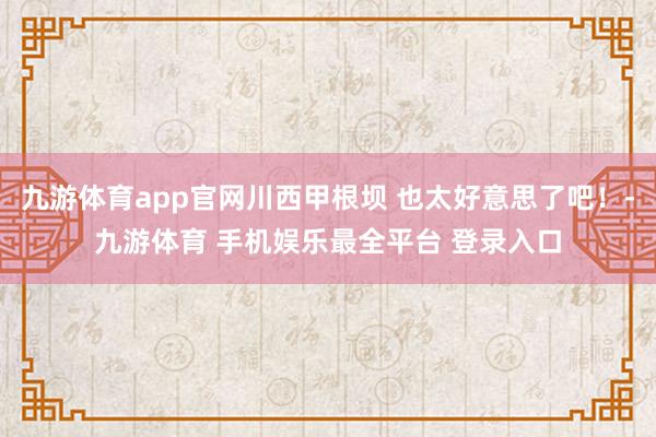 九游体育app官网川西甲根坝 也太好意思了吧！-九游体育 手机娱乐最全平台 登录入口