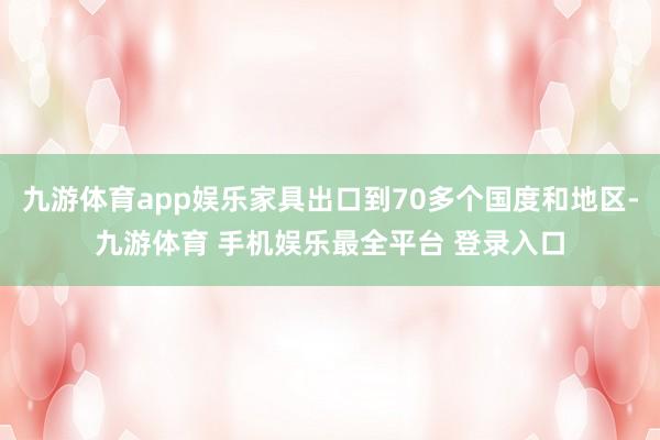 九游体育app娱乐家具出口到70多个国度和地区-九游体育 手机娱乐最全平台 登录入口