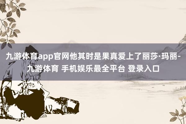 九游体育app官网他其时是果真爱上了丽莎·玛丽-九游体育 手机娱乐最全平台 登录入口