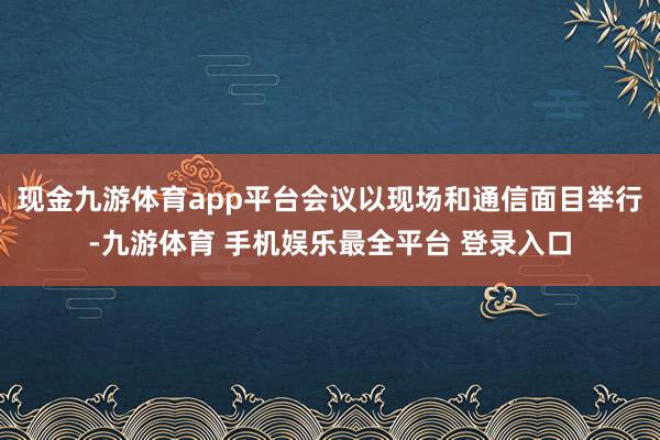 现金九游体育app平台会议以现场和通信面目举行-九游体育 手机娱乐最全平台 登录入口
