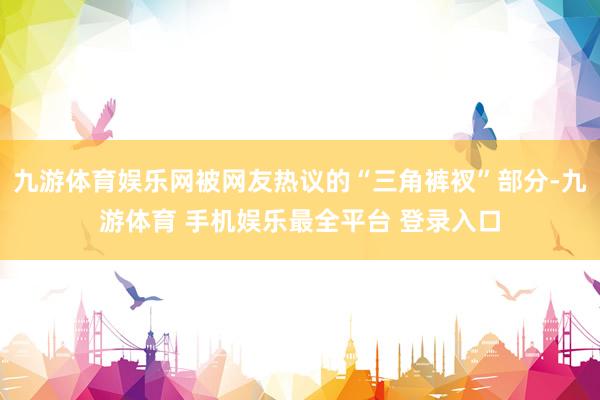 九游体育娱乐网被网友热议的“三角裤衩”部分-九游体育 手机娱乐最全平台 登录入口