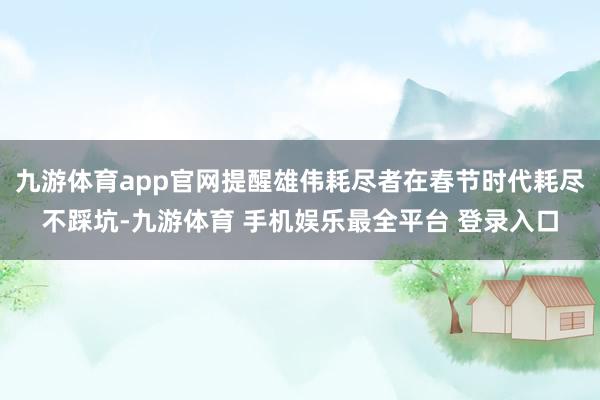 九游体育app官网提醒雄伟耗尽者在春节时代耗尽不踩坑-九游体育 手机娱乐最全平台 登录入口