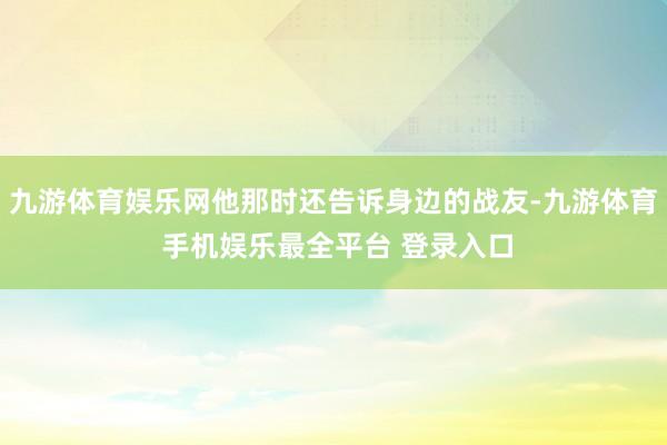 九游体育娱乐网他那时还告诉身边的战友-九游体育 手机娱乐最全平台 登录入口