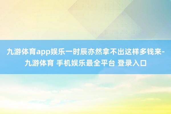 九游体育app娱乐一时辰亦然拿不出这样多钱来-九游体育 手机娱乐最全平台 登录入口