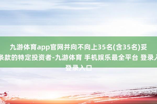 九游体育app官网并向不向上35名(含35名)妥贴条款的特定投资者-九游体育 手机娱乐最全平台 登录入口