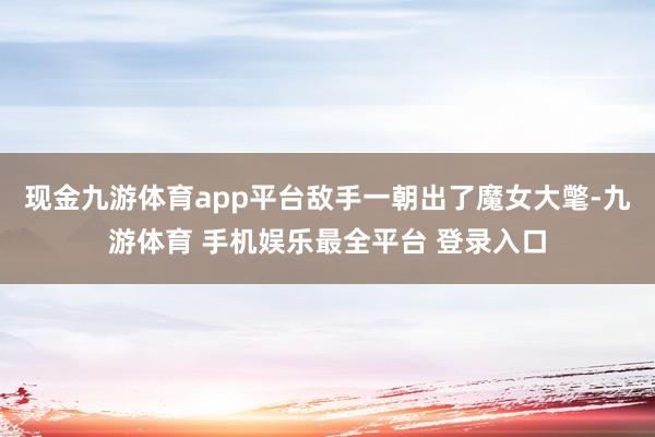 现金九游体育app平台敌手一朝出了魔女大氅-九游体育 手机娱乐最全平台 登录入口