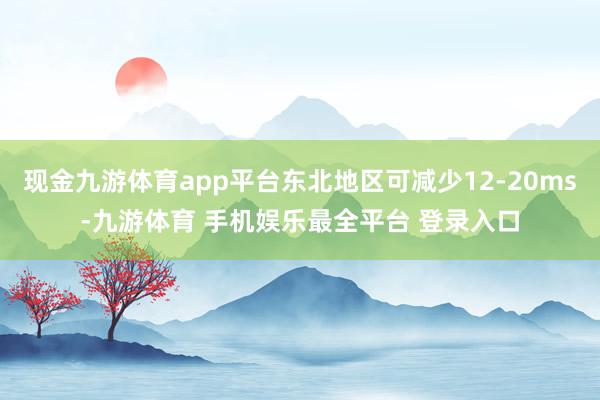 现金九游体育app平台东北地区可减少12-20ms-九游体育 手机娱乐最全平台 登录入口