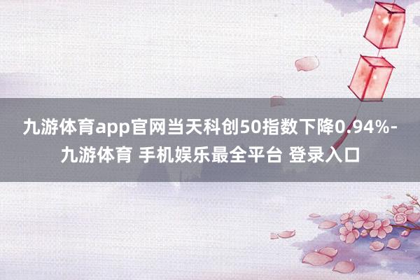 九游体育app官网当天科创50指数下降0.94%-九游体育 手机娱乐最全平台 登录入口