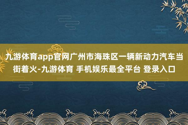 九游体育app官网广州市海珠区一辆新动力汽车当街着火-九游体育 手机娱乐最全平台 登录入口