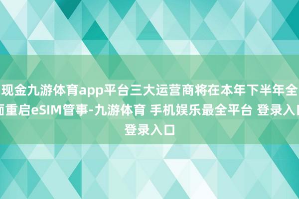 现金九游体育app平台三大运营商将在本年下半年全面重启eSIM管事-九游体育 手机娱乐最全平台 登录入口