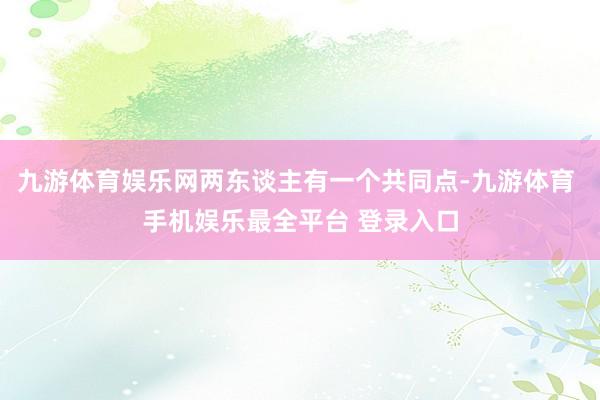 九游体育娱乐网两东谈主有一个共同点-九游体育 手机娱乐最全平