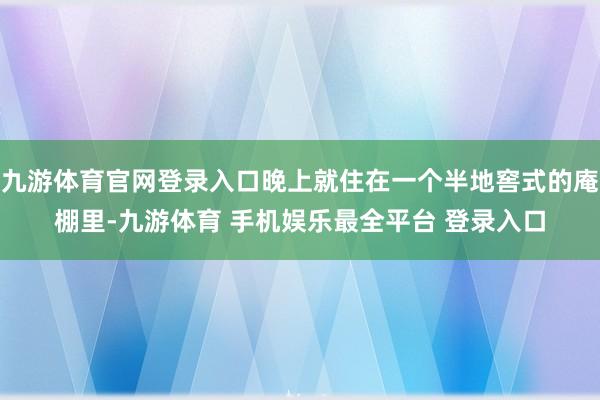 九游体育官网登录入口晚上就住在一个半地窖式的庵棚里-九游体育