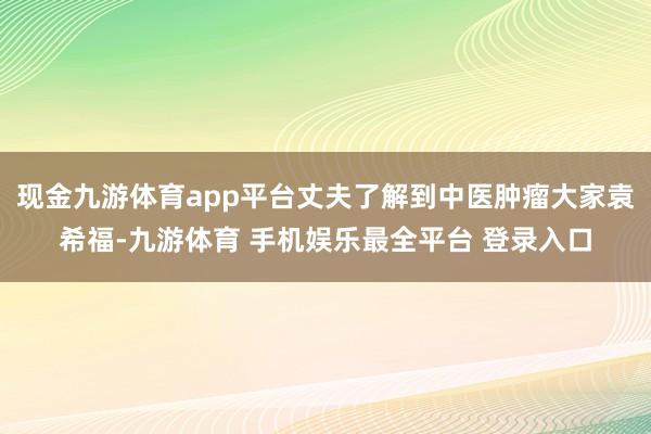 现金九游体育app平台丈夫了解到中医肿瘤大家袁希福-九游体育