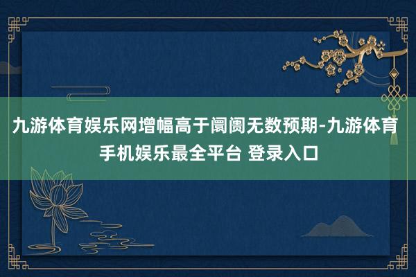 九游体育娱乐网增幅高于阛阓无数预期-九游体育 手机娱乐最全平