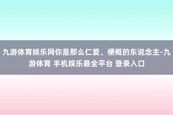 九游体育娱乐网你是那么仁爱、梗概的东说念主-九游体育 手机娱
