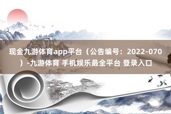 现金九游体育app平台（公告编号：2022-070）-九游体