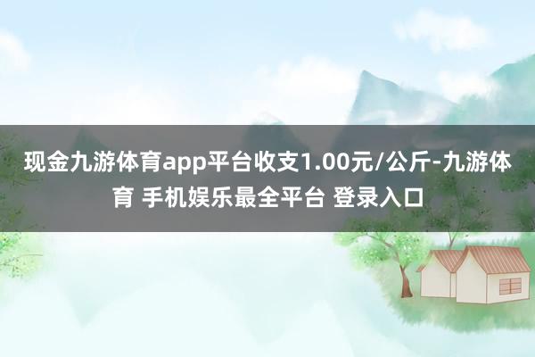 现金九游体育app平台收支1.00元/公斤-九游体育 手机娱