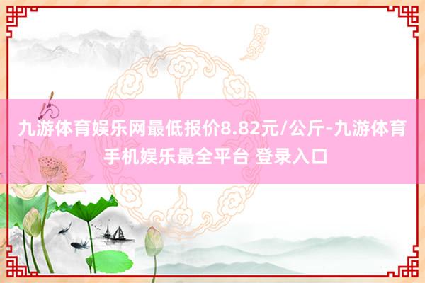 九游体育娱乐网最低报价8.82元/公斤-九游体育 手机娱乐最