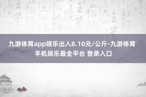 九游体育app娱乐出入8.10元/公斤-九游体育 手机娱乐最