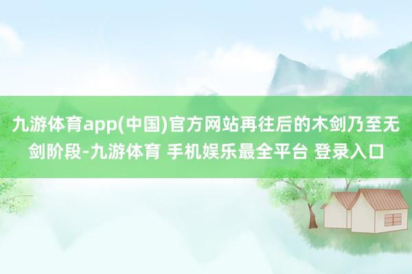 九游体育app(中国)官方网站再往后的木剑乃至无剑阶段-九游