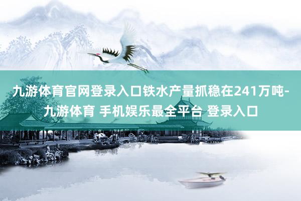 九游体育官网登录入口铁水产量抓稳在241万吨-九游体育 手机