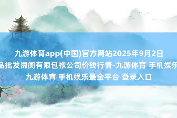 九游体育app(中国)官方网站2025年9月2日临夏市富临农副居品批发阛阓有限包袱公司价钱行情-九游体育 手机娱乐最全平台 登录入口
